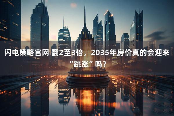 闪电策略官网 翻2至3倍，2035年房价真的会迎来“跳涨”吗？